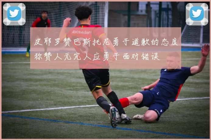 皮耶罗赞巴斯托尼勇于道歉的态度称赞人无完人应勇于面对错误