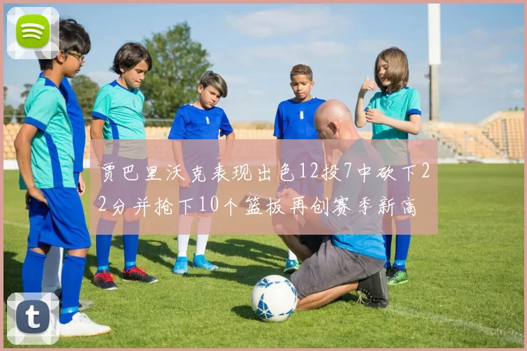 贾巴里沃克表现出色12投7中砍下22分并抢下10个篮板再创赛季新高