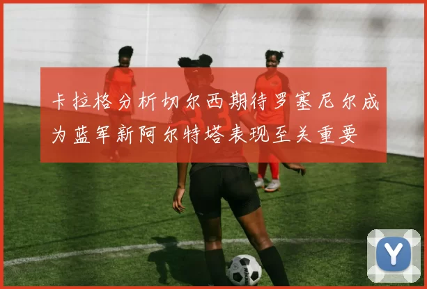 卡拉格分析切尔西期待罗塞尼尔成为蓝军新阿尔特塔表现至关重要