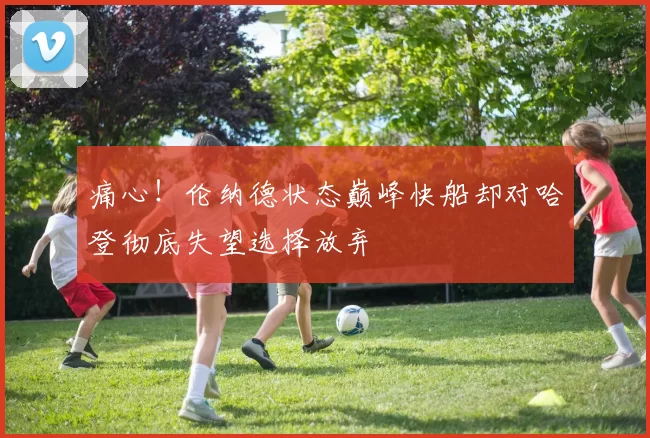 痛心！伦纳德状态巅峰快船却对哈登彻底失望选择放弃