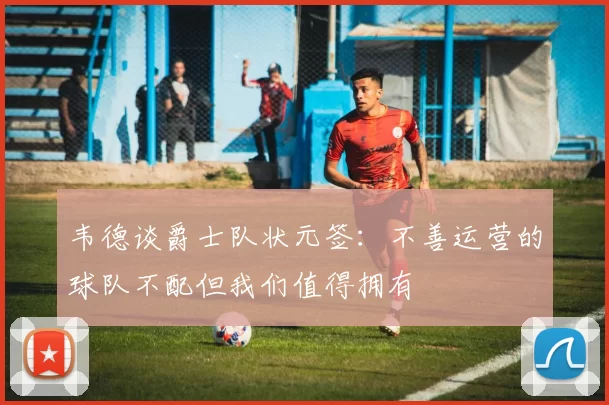 韦德谈爵士队状元签：不善运营的球队不配但我们值得拥有