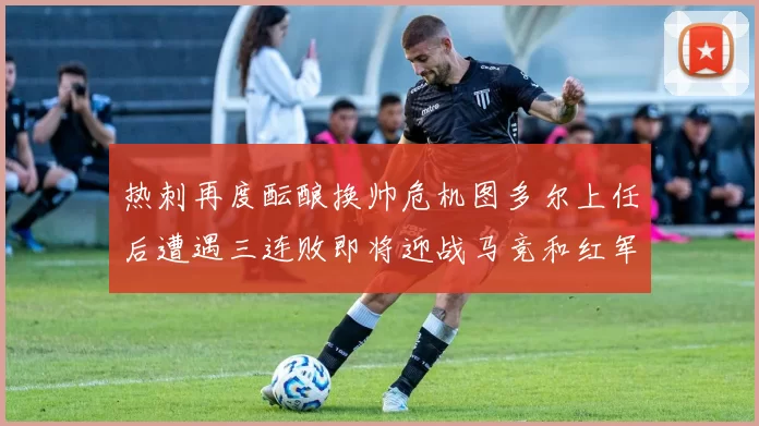 热刺再度酝酿换帅危机图多尔上任后遭遇三连败即将迎战马竞和红军