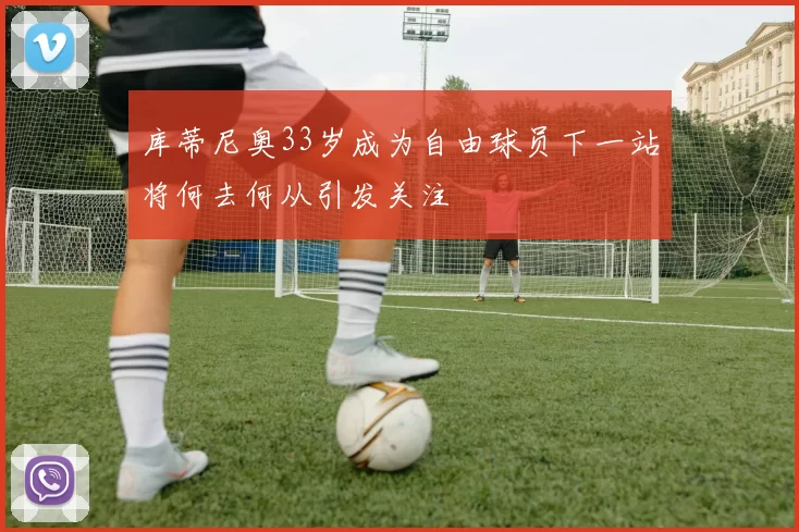库蒂尼奥33岁成为自由球员下一站将何去何从引发关注