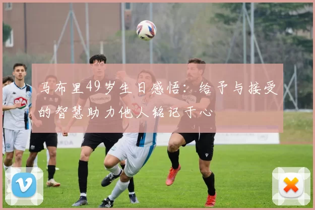 马布里49岁生日感悟：给予与接受的智慧助力他人铭记于心