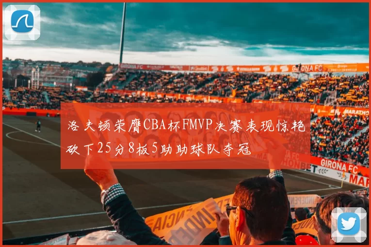 洛夫顿荣膺CBA杯FMVP决赛表现惊艳砍下25分8板5助助球队夺冠
