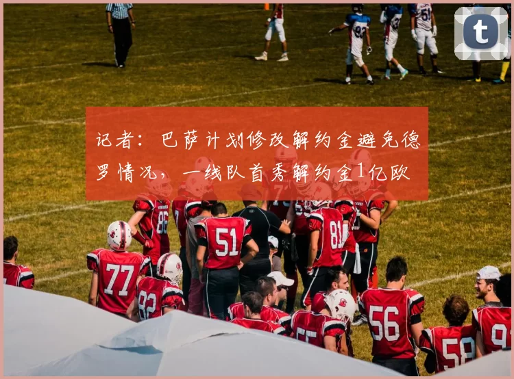 记者：巴萨计划修改解约金避免德罗情况，一线队首秀解约金1亿欧