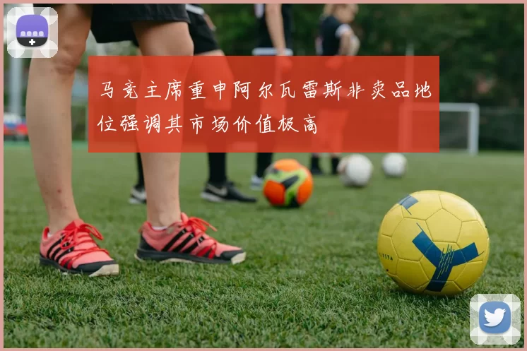马竞主席重申阿尔瓦雷斯非卖品地位强调其市场价值极高
