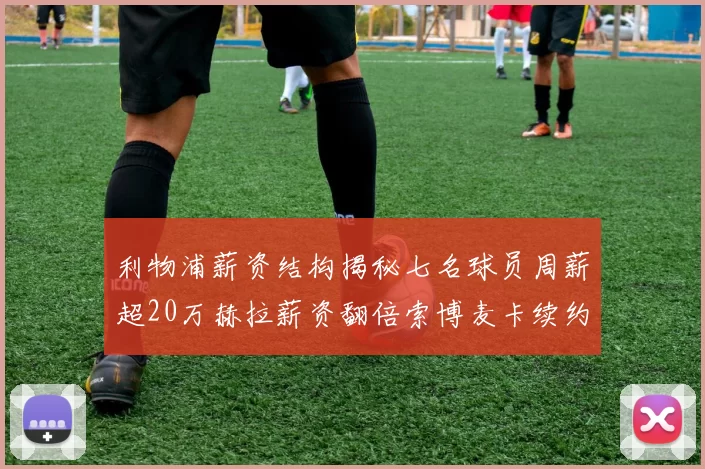 利物浦薪资结构揭秘七名球员周薪超20万赫拉薪资翻倍索博麦卡续约待定