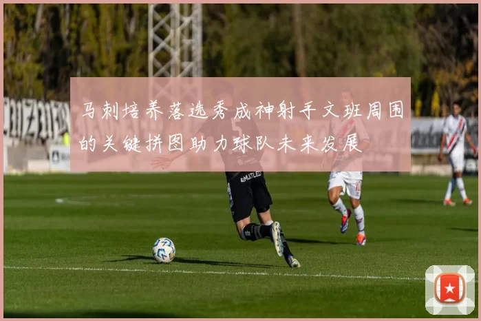 马刺培养落选秀成神射手文班周围的关键拼图助力球队未来发展