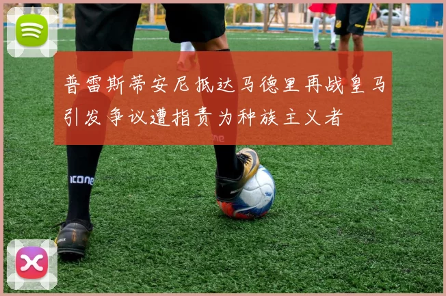 普雷斯蒂安尼抵达马德里再战皇马引发争议遭指责为种族主义者