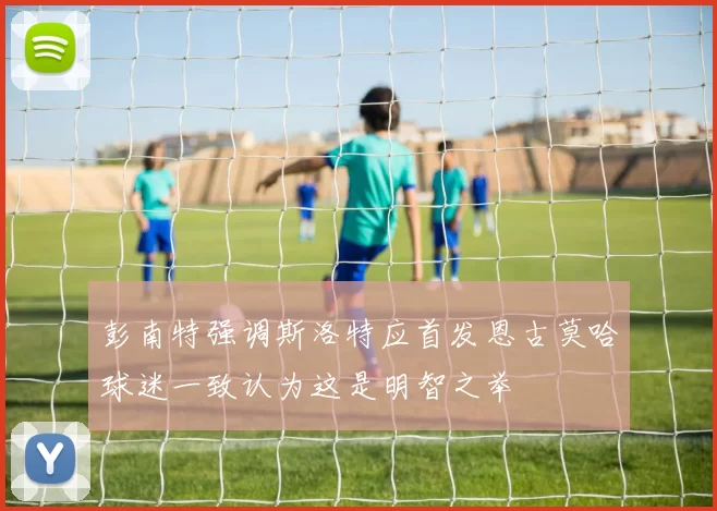 彭南特强调斯洛特应首发恩古莫哈球迷一致认为这是明智之举