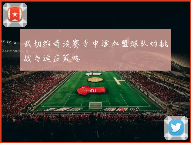 武切维奇谈赛季中途加盟球队的挑战与适应策略