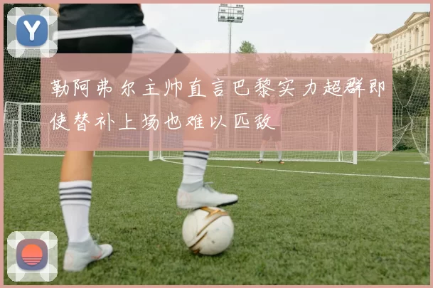 勒阿弗尔主帅直言巴黎实力超群即使替补上场也难以匹敌