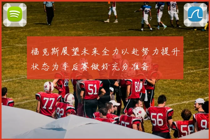 福克斯展望未来全力以赴努力提升状态为季后赛做好充分准备