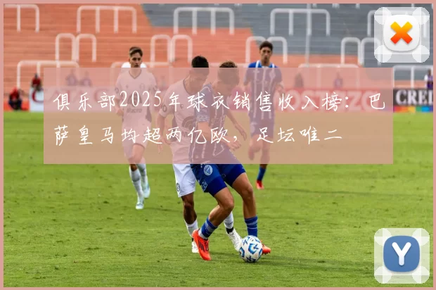 俱乐部2025年球衣销售收入榜：巴萨皇马均超两亿欧，足坛唯二