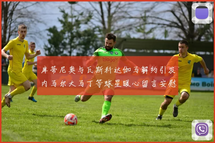 库蒂尼奥与瓦斯科达伽马解约引发内马尔大马丁等球星暖心留言安慰