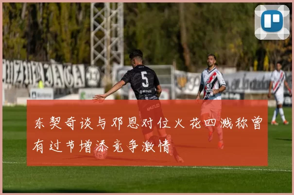 东契奇谈与邓恩对位火花四溅称曾有过节增添竞争激情