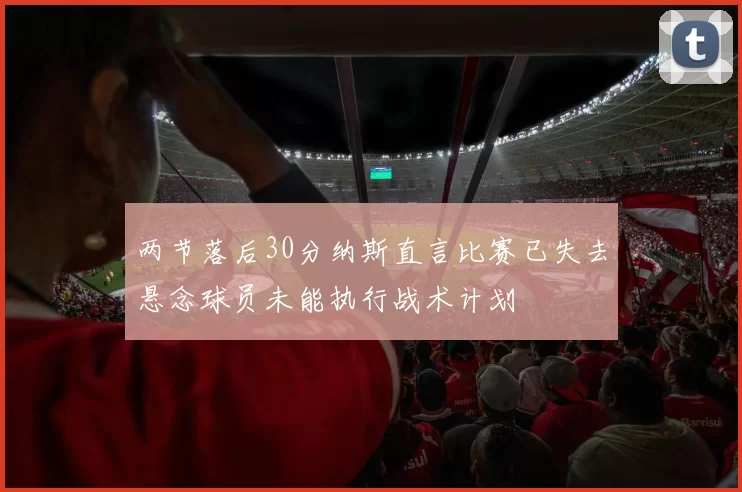 两节落后30分纳斯直言比赛已失去悬念球员未能执行战术计划