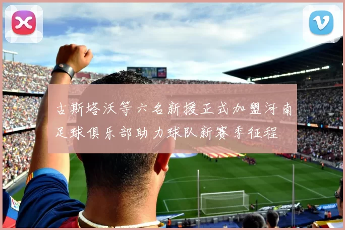 古斯塔沃等六名新援正式加盟河南足球俱乐部助力球队新赛季征程