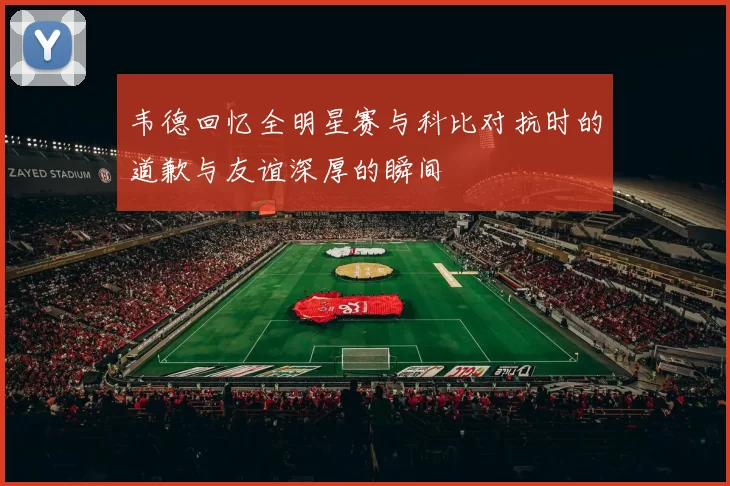 韦德回忆全明星赛与科比对抗时的道歉与友谊深厚的瞬间