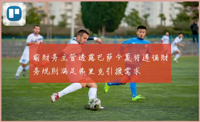 前财务主管透露巴萨今夏将遵循财务规则满足弗里克引援需求